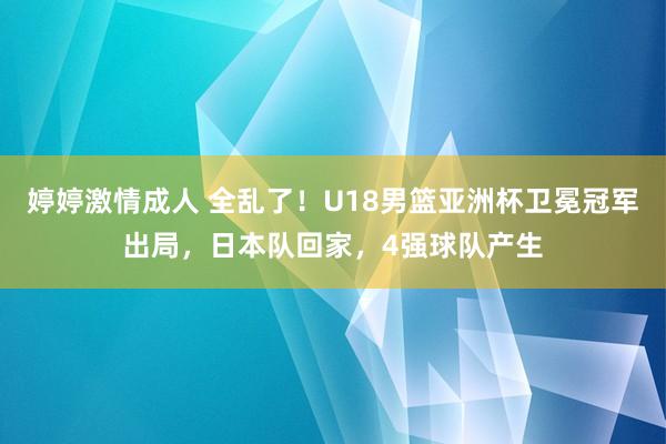 婷婷激情成人 全乱了！U18男篮亚洲杯卫冕冠军出局，日本队回家，4强球队产生