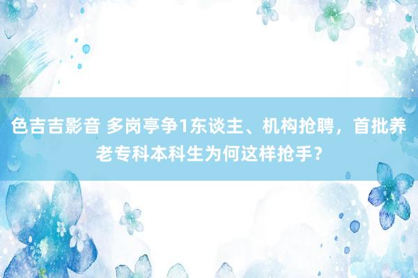 色吉吉影音 多岗亭争1东谈主、机构抢聘，首批养老专科本科生为何这样抢手？