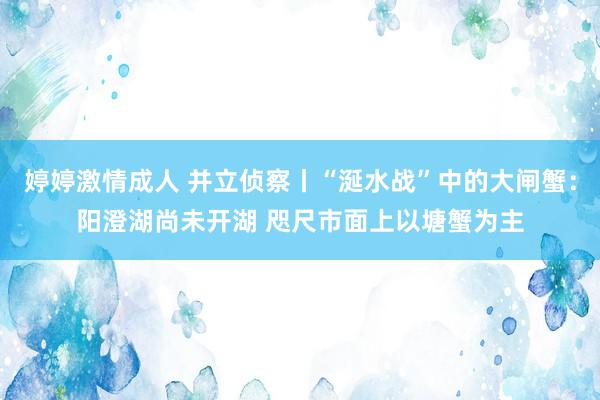 婷婷激情成人 并立侦察丨“涎水战”中的大闸蟹：阳澄湖尚未开湖 咫尺市面上以塘蟹为主