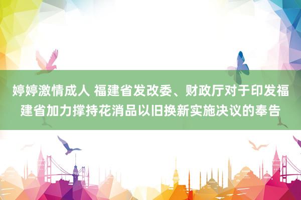 婷婷激情成人 福建省发改委、财政厅对于印发福建省加力撑持花消品以旧换新实施决议的奉告