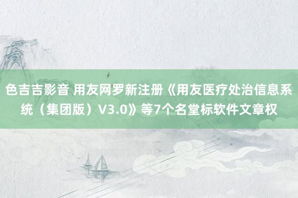 色吉吉影音 用友网罗新注册《用友医疗处治信息系统（集团版）V3.0》等7个名堂标软件文章权