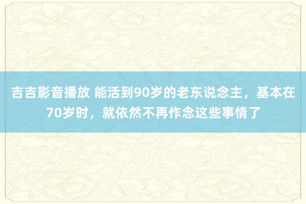 吉吉影音播放 能活到90岁的老东说念主，基本在70岁时，就依然不再作念这些事情了