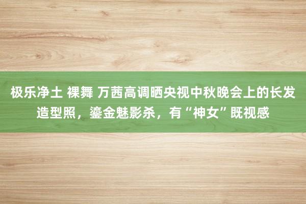 极乐净土 裸舞 万茜高调晒央视中秋晚会上的长发造型照，鎏金魅影杀，有“神女”既视感