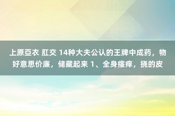 上原亞衣 肛交 14种大夫公认的王牌中成药，物好意思价廉，储藏起来 1、全身瘙痒，挠的皮