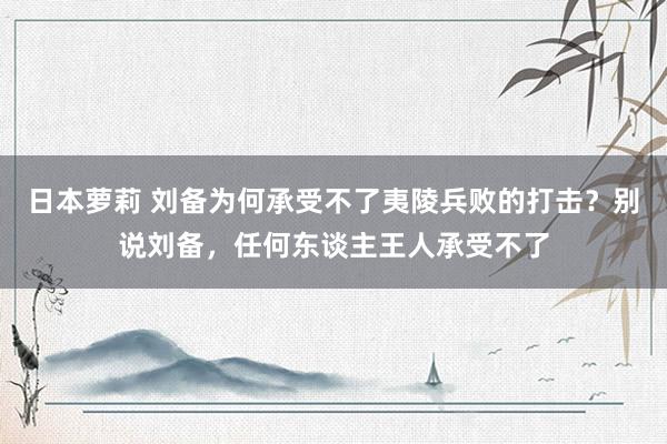 日本萝莉 刘备为何承受不了夷陵兵败的打击？别说刘备，任何东谈主王人承受不了