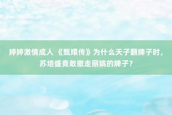 婷婷激情成人 《甄嬛传》为什么天子翻牌子时，苏培盛竟敢撤走丽嫔的牌子？