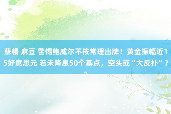 蘇暢 麻豆 警惕鲍威尔不按常理出牌！黄金振幅近15好意思元 若未降息50个基点，空头或“大反扑”？