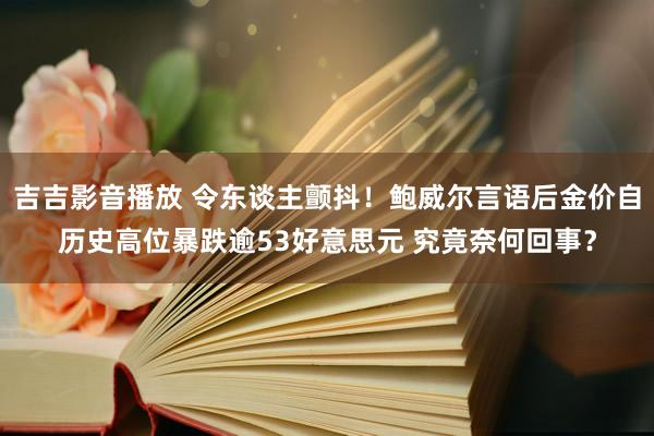 吉吉影音播放 令东谈主颤抖！鲍威尔言语后金价自历史高位暴跌逾53好意思元 究竟奈何回事？