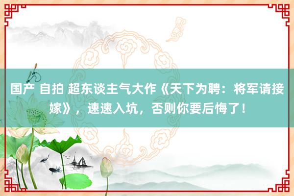 国产 自拍 超东谈主气大作《天下为聘：将军请接嫁》，速速入坑，否则你要后悔了！