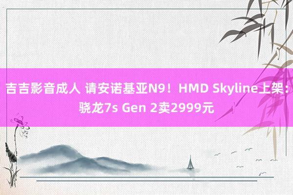 吉吉影音成人 请安诺基亚N9！HMD Skyline上架：骁龙7s Gen 2卖2999元