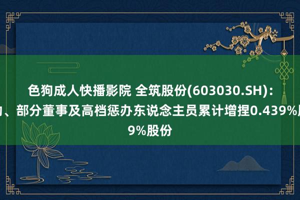 色狗成人快播影院 全筑股份(603030.SH)：推动、部分董事及高档惩办东说念主员累计增捏0.439%股份