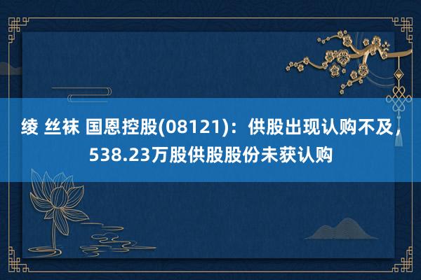 绫 丝袜 国恩控股(08121)：供股出现认购不及，538.23万股供股股份未获认购