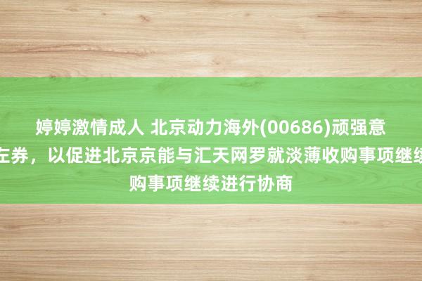 婷婷激情成人 北京动力海外(00686)顽强意向金支付左券，以促进北京京能与汇天网罗就淡薄收购事项继续进行协商