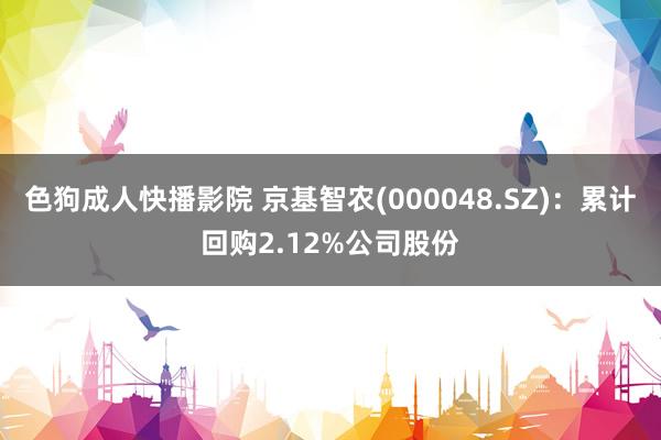 色狗成人快播影院 京基智农(000048.SZ)：累计回购2.12%公司股份