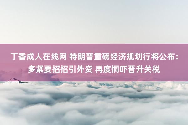 丁香成人在线网 特朗普重磅经济规划行将公布：多紧要招招引外资 再度恫吓晋升关税