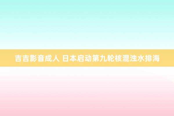 吉吉影音成人 日本启动第九轮核混浊水排海