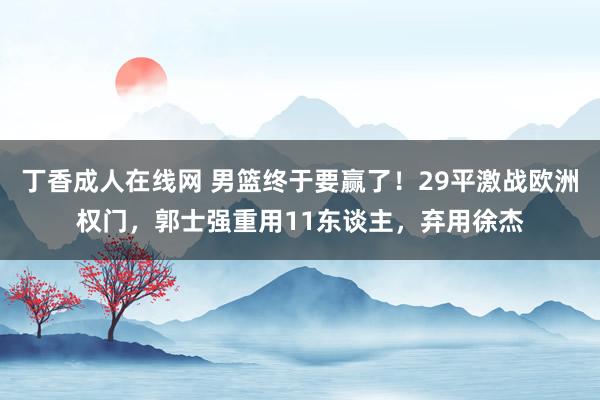 丁香成人在线网 男篮终于要赢了！29平激战欧洲权门，郭士强重用11东谈主，弃用徐杰