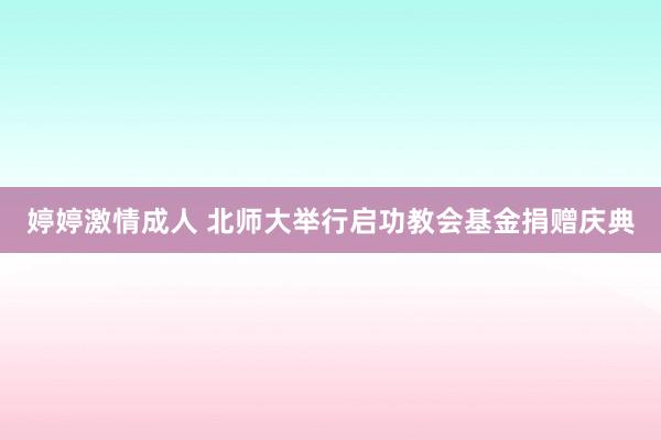 婷婷激情成人 北师大举行启功教会基金捐赠庆典