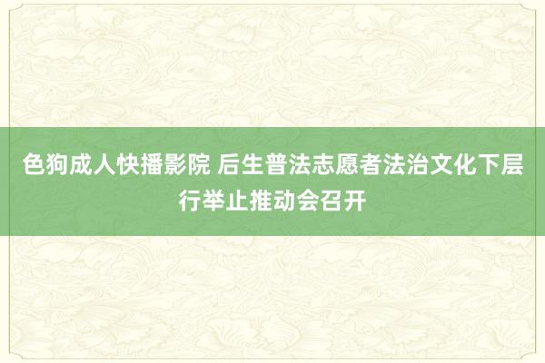 色狗成人快播影院 后生普法志愿者法治文化下层行举止推动会召开