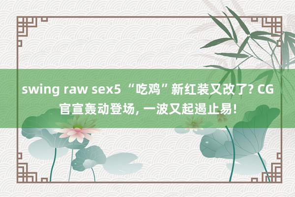 swing raw sex5 “吃鸡”新红装又改了? CG官宣轰动登场， 一波又起遏止易!