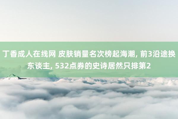 丁香成人在线网 皮肤销量名次榜起海潮， 前3沿途换东谈主， 532点券的史诗居然只排第2