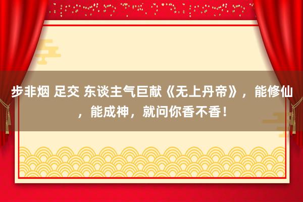 步非烟 足交 东谈主气巨献《无上丹帝》，能修仙，能成神，就问你香不香！