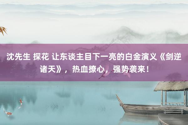 沈先生 探花 让东谈主目下一亮的白金演义《剑逆诸天》，热血撩心，强势袭来！