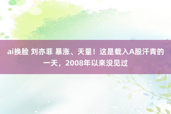 ai换脸 刘亦菲 暴涨、天量！这是载入A股汗青的一天，2008年以来没见过