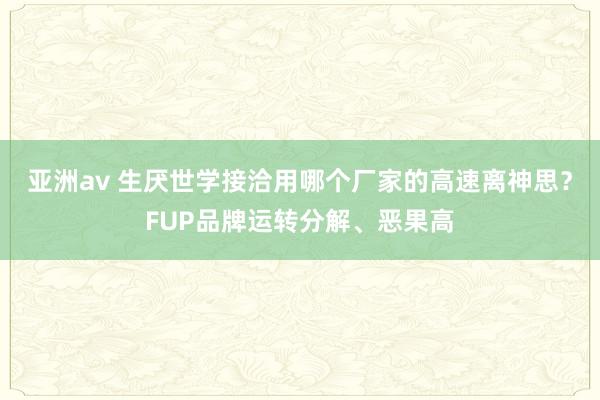 亚洲av 生厌世学接洽用哪个厂家的高速离神思？FUP品牌运转分解、恶果高