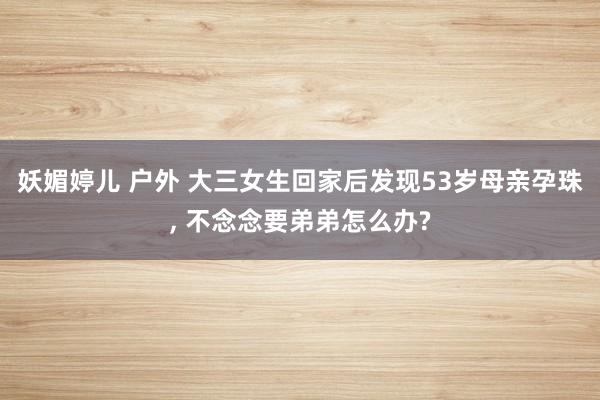 妖媚婷儿 户外 大三女生回家后发现53岁母亲孕珠， 不念念要弟弟怎么办?