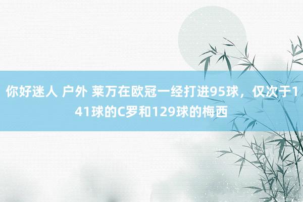 你好迷人 户外 莱万在欧冠一经打进95球，仅次于141球的C罗和129球的梅西