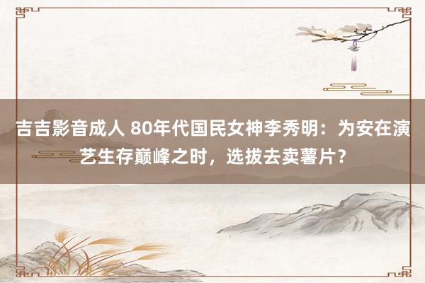 吉吉影音成人 80年代国民女神李秀明：为安在演艺生存巅峰之时，选拔去卖薯片？