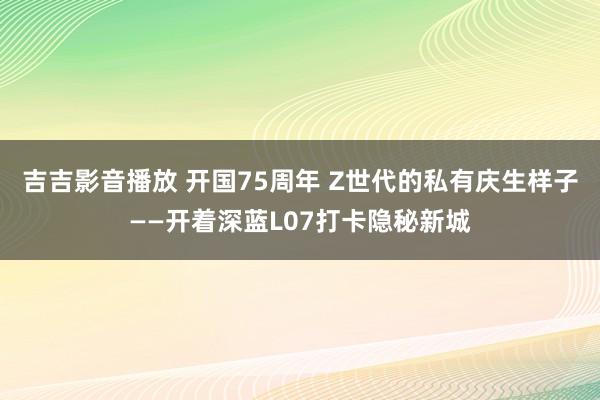 吉吉影音播放 开国75周年 Z世代的私有庆生样子——开着深蓝L07打卡隐秘新城