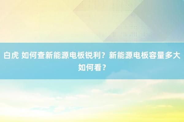 白虎 如何查新能源电板锐利？新能源电板容量多大如何看？