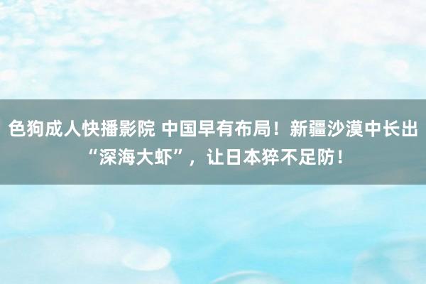 色狗成人快播影院 中国早有布局！新疆沙漠中长出“深海大虾”，让日本猝不足防！