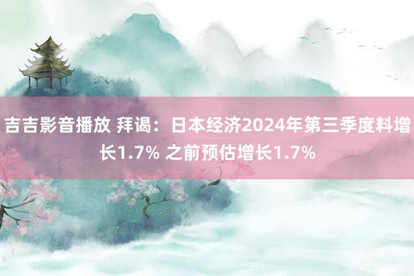 吉吉影音播放 拜谒：日本经济2024年第三季度料增长1.7% 之前预估增长1.7%