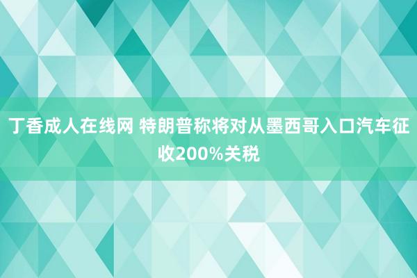 丁香成人在线网 特朗普称将对从墨西哥入口汽车征收200%关税