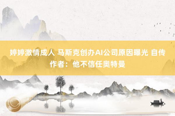 婷婷激情成人 马斯克创办AI公司原因曝光 自传作者：他不信任奥特曼