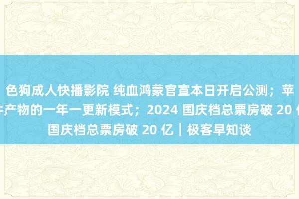 色狗成人快播影院 纯血鸿蒙官宣本日开启公测；苹果或将废弃硬件产物的一年一更新模式；2024 国庆档总票房破 20 亿｜极客早知谈