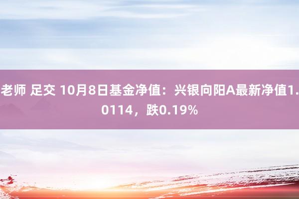 老师 足交 10月8日基金净值：兴银向阳A最新净值1.0114，跌0.19%