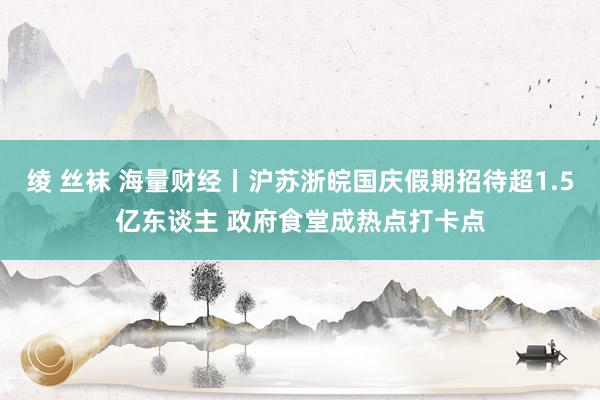 绫 丝袜 海量财经丨沪苏浙皖国庆假期招待超1.5亿东谈主 政府食堂成热点打卡点