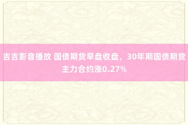 吉吉影音播放 国债期货早盘收盘，30年期国债期货主力合约涨0.27%