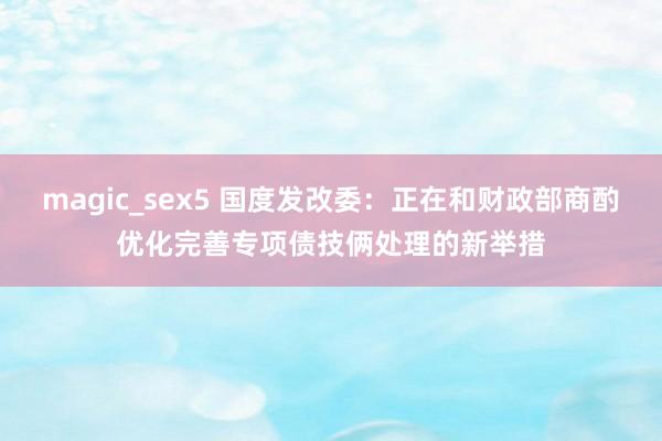 magic_sex5 国度发改委：正在和财政部商酌优化完善专项债技俩处理的新举措