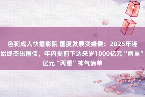 色狗成人快播影院 国度发展变嫌委：2025年连接刊行超始终杰出国债，年内提前下达来岁1000亿元“两重”神气清单