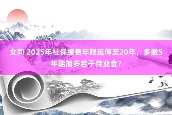 女同 2025年社保缴费年限延伸至20年，多缴5年能加多若干待业金？