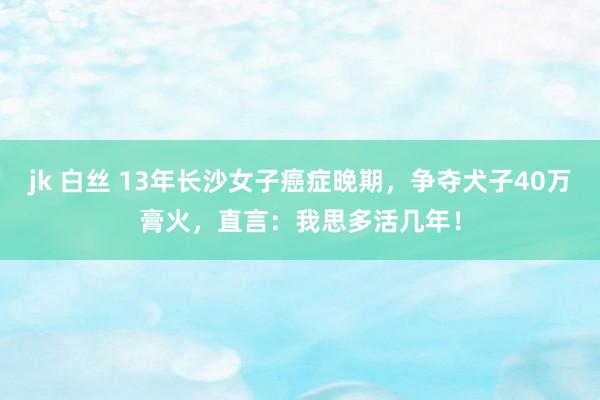 jk 白丝 13年长沙女子癌症晚期，争夺犬子40万膏火，直言：我思多活几年！