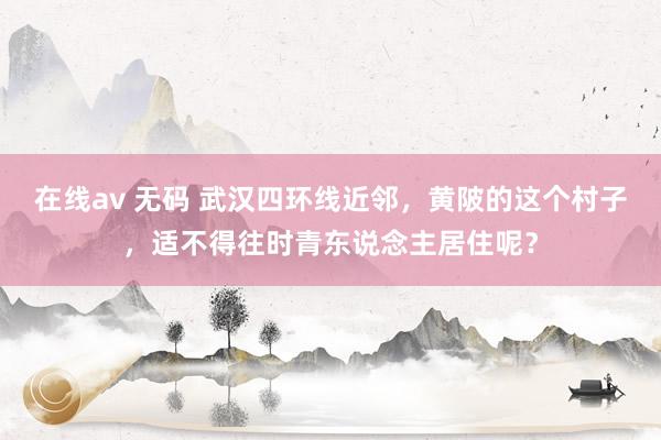 在线av 无码 武汉四环线近邻，黄陂的这个村子，适不得往时青东说念主居住呢？