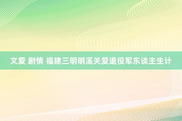 文爱 剧情 福建三明明溪关爱退役军东谈主生计