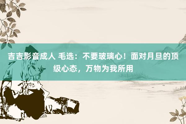 吉吉影音成人 毛选：不要玻璃心！面对月旦的顶级心态，万物为我所用