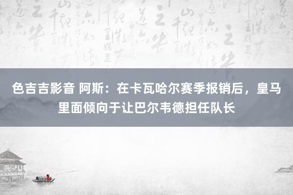 色吉吉影音 阿斯：在卡瓦哈尔赛季报销后，皇马里面倾向于让巴尔韦德担任队长